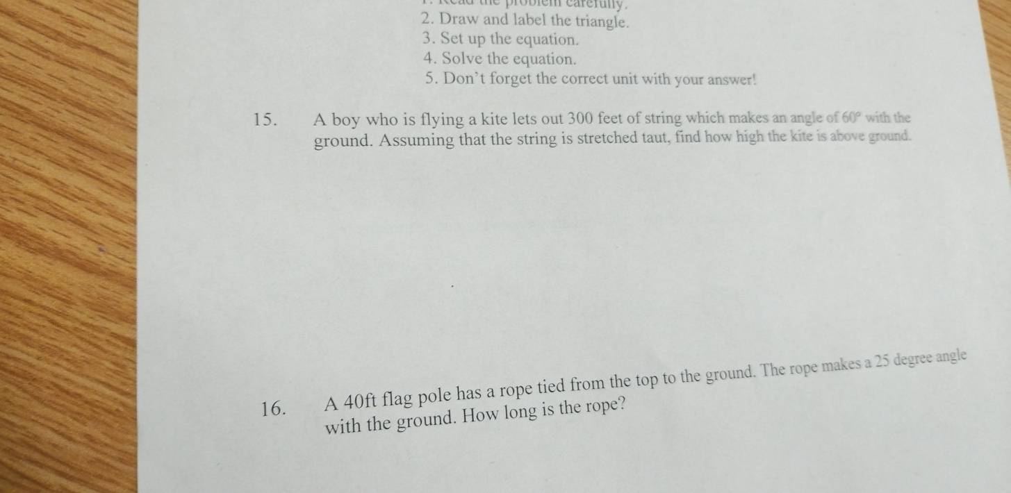 cad the probiem careruly . 
2. Draw and label the triangle. 
3. Set up the equation. 
4. Solve the equation. 
5. Don’t forget the correct unit with your answer! 
15. A boy who is flying a kite lets out 300 feet of string which makes an angle of 60° with the 
ground. Assuming that the string is stretched taut, find how high the kite is above ground. 
16. A 40ft flag pole has a rope tied from the top to the ground. The rope makes a 25 degree angle 
with the ground. How long is the rope?