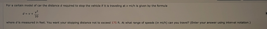 For a certain model of car the distance d required to stop the vehicle if it is traveling at v mi/h is given by the formula
d=v+ v^2/20 
where d is measured in feet. You want your stopping distance not to exceed 175 ft. At what range of speeds (in mi/h) can you travel? (Enter your answer using interval notation.)