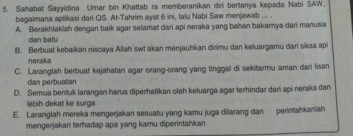 Sahabat Sayyidina Umar bin Khattab ra memberanikan diri bertanya kepada Nabi SAW,
bagaimana aplikasi dari QS. At-Tahrim ayat 6 ini, lalu Nabi Saw menjawab ... .
A. Berakhlaklah dengan baik agar selamat dari api neraka yang bahan bakarnya dari manusia
dan batu
B. Berbuat kebaikan niscaya Allah swt akan menjauhkan dirimu dan keluargamu dari siksa api
neraka
C. Laranglah berbuat kejahatan agar orang-orang yang tinggal di sekitarmu aman dari lisan
dan perbuatan
D. Semua bentuk larangan harus diperhatikan oleh keluarga agar terhindar dari api neraka dan
lebih dekat ke surga
E. Laranglah mereka mengerjakan sesuatu yang kamu juga dilarang dan perintahkanlah
mengerjakan terhadap apa yang kamu diperintahkan