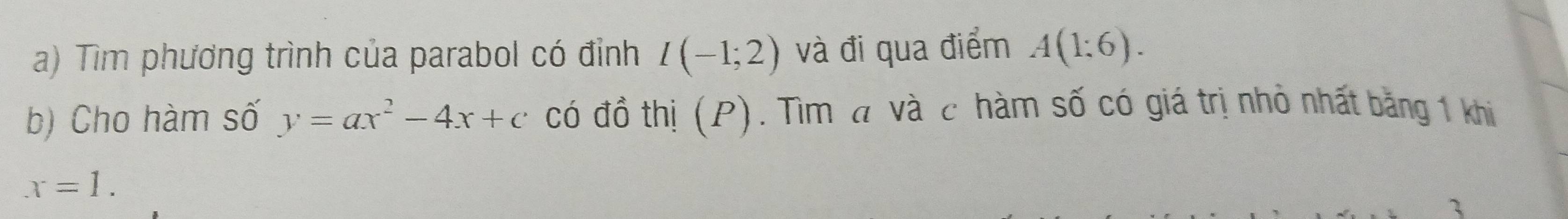 Tìm phương trình của parabol có đỉnh I(-1;2) và đi qua điểm A(1:6). 
b) Cho hàm số y=ax^2-4x+c có đồ thị (P). Tìm đ và c hàm số có giá trị nhỏ nhất băng 1 khi
x=1. 
3