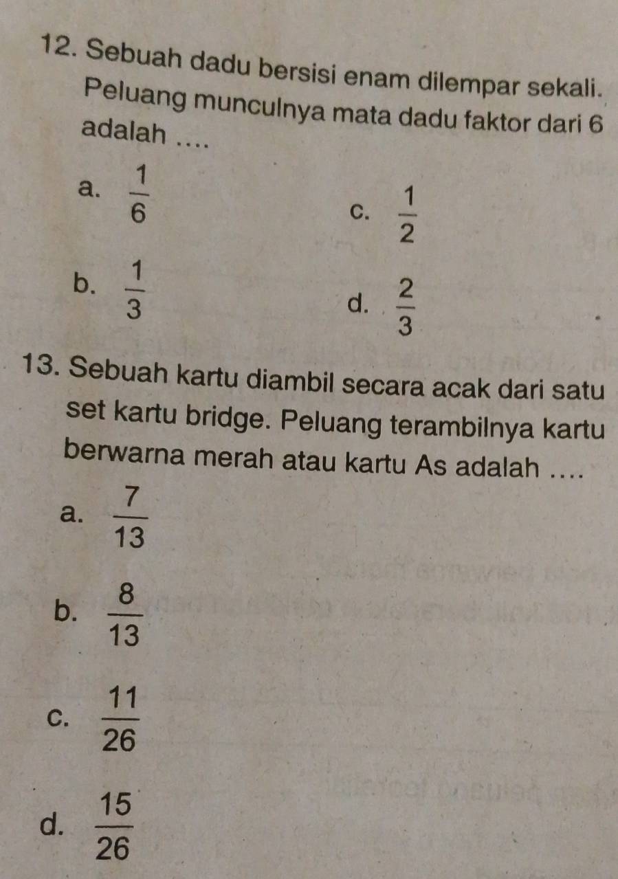 Sebuah dadu bersisi enam dilempar sekali.
Peluang munculnya mata dadu faktor dari 6
adalah ....
a.  1/6 
C.  1/2 
b.  1/3 
d.  2/3 
13. Sebuah kartu diambil secara acak dari satu
set kartu bridge. Peluang terambilnya kartu
berwarna merah atau kartu As adalah ....
a.  7/13 
b.  8/13 
C.  11/26 
d.  15/26 