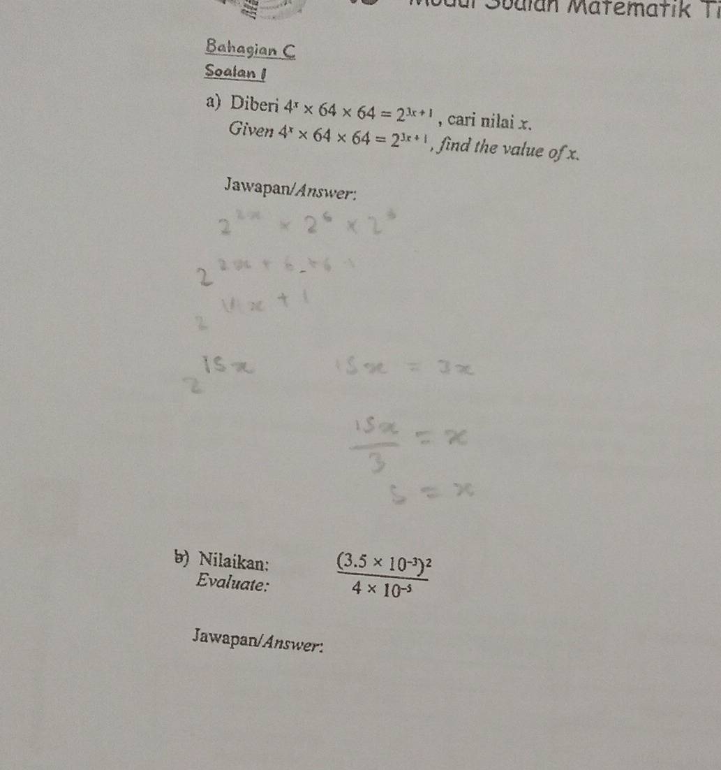 für Sbalan Matematik Ti 
Bahagian C 
Soalan 1 
a) Diberi 4^x* 64* 64=2^(3x+1) , cari nilai x. 
Given 4^x* 64* 64=2^(3x+1) , find the value of x. 
Jawapan/Answer: 
b) Nilaikan: frac (3.5* 10^(-3))^24* 10^(-5)
Evaluate: 
Jawapan/Answer: