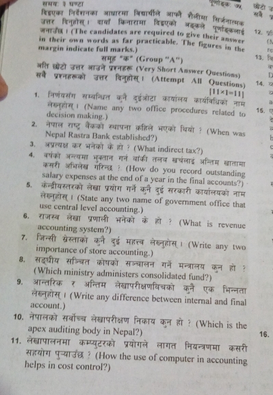 समयः ३ घण्टा परजोडक अ छोटो उ
विडएका निदेशनका आधाटमा विद्यारयीले आफन शैलीमा किरजनातयक
उत्तर विनूहोस। दायाँ किनारामा दिडएको ऑइकले पर्णाइकलाई 12. प
जन ! (The candidates are required to give their answer
in their own words as far practicable. The figures in the ( N
margin indicate full marks.) re
समूह "क" (Group ''A'')
13.
अति छोटो उत्तर आउने प्ररनहरू (Very Short Answer Questions) D
सबे प्रश्नहरूको उत्तर दिनुहोस्। (Attempt All Questions) 14. □
[11* 1=11]
1. निणंयसंग सम्बन्धित कने दुइईओटा कायालय कार्यवरिधिको नाम a  2 
लख्न्होस्। (Name any two office procedures related to 15. (
decision making.)
2. नेपाल राष्ट्र बैंकको स्थापना क़हिले भएको थियो ? (When was
Nepal Rastra Bank established?)
3. अप्रत्यक्ष कर भनेको के हो? (What indirect tax?)
4. बरषंको अन्त्यमा भक्तान गनं वांकी तलब खचलाई अन्तिम खातामा
कसरी अभिलेख गरिन्छध? (How do you record outstanding
salary expenses at the end of a year in the final accounts?)
5. केन्द्रीयस्तरको लेख्ा प्रयोग गर्ने कने दुई सरकारी कायांलयको नाम
लसहोस | (State any two name of government office that
use central level accounting.)
6, राजस्ब लेखा प्रणाली भनेको के हो ? (What is revenue
accounting system?)
7. जिन्सी स्रेस्ताको कने दुई महत्त्ब लेब्नुहोस्। (Write any two
importance of store accounting.)
8, सइघीय सज्चित कोषको सञ्बालन गने मन्त्रालय कन हो ?
(Which ministry administers consolidated fund?)
9. आन्तरिक ₹ अन्तिम लेखापरीक्षणविचको कने एक भिन्नता
e  1 (Write any difference between internal and final
account.)
10. नेपालको सर्वोच्च लेखापरीक्षण निकाय कन हो ? (Which is the 16.
apex auditing body in Nepal?)
11. लेखापालनमा कम्प्युटरको प्रयोगले लागत नियन्त्रणमा कसरी
सहयोग पुन्याउछ ? (How the use of computer in accounting
helps in cost control?)