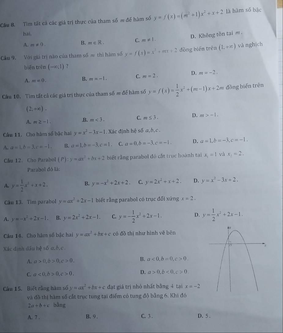 Tìm tất cả các giá trị thực của tham số m để hàm số y=f(x)=(m^2+1)x^2+x+2 là hàm số bậc
hai.
A. m!= 0.
B. m∈ R. C. m!= 1. D. Không tồn tại m .
Câu 9. Với giá trị nào của tham số m thì hàm số y=f(x)=x^2+mx+2 đồng biến trên (1:+∈fty ) và nghịch
biến trên (-∈fty ;1) ?
A. m=0.
B. m=-1. C. m=2. D. m=-2.
Câu 10. Tìm tất cả các giá trị thực của tham số m để hàm số y=f(x)= 1/2 x^2+(m-1)x+2m đồng biến trên
(2;+∈fty ).
A. m≥ -1. ,B. m<3. C. m≤ 3. D. m>-1.
Câu 11. Cho hàm số bậc hai y=x^2-3x-1. Xác định hệ số a,b, c .
A. a=1.b=3.c=-1. B. a=1,b=-3,c=1. C. a=0,b=-3,c=-1. D. a=1,b=-3,c=-1.
Câu 12. Cho Parabol (P):y=ax^2+bx+2 biết rằng parabol đó cắt trục hoành tại x_1=1 và x_2=2.
Parabol đó là:
A. y= 1/2 x^2+x+2.
B. y=-x^2+2x+2. C. y=2x^2+x+2. D. y=x^2-3x+2.
Câu 13. Tìm parabol y=ax^2+2x-1 biết rằng parabol có trục đối xứng x=2.
A. y=-x^2+2x-1. B. y=2x^2+2x-1. C. y=- 1/2 x^2+2x-1. D. y= 1/2 x^2+2x-1.
Câu 14. Cho hàm số bậc hai y=ax^2+bx+c có đồ thị như hình vẽ bên
Xác định dấu hệ số a,b.c .
A. a>0,b>0,c>0. B. a<0,b=0,c>0.
C. a<0,b>0,c>0.
D. a>0.b<0,c>0.
Câu 15. Biết rằng hàm số y=ax^2+bx+c đạt giá trị nhỏ nhất bằng 4 tại x=-2
và đồ thị hàm số cắt trục tung tại điểm có tung độ bằng 6. Khi đó
2a+b+c bằng
A. 7 . B. 9 . C. 3 . D. 5 .