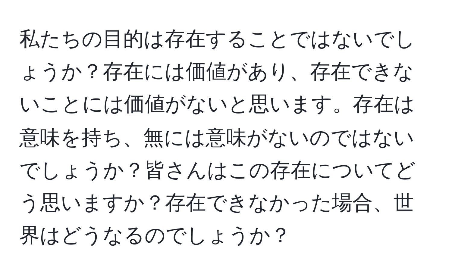 私たちの目的は存在することではないでしょうか？存在には価値があり、存在できないことには価値がないと思います。存在は意味を持ち、無には意味がないのではないでしょうか？皆さんはこの存在についてどう思いますか？存在できなかった場合、世界はどうなるのでしょうか？