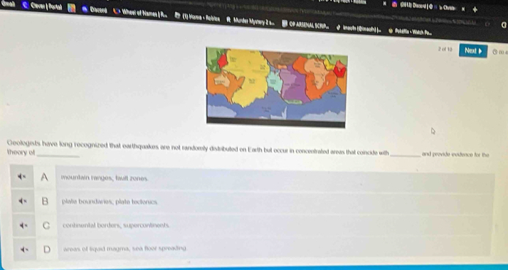 a (1013] Discerd [ Q =  Christ
C. Clever | Portal Diacord C > Wheel of Names | Ru B (1) Hame < Roblos R Murder Mystery 2 CP ARSENAL SCRIP_ imacts (Qiach) )_ @ Peledis Witc Pe.

2 of 10 Next 1 ` ω s
Geologists have long recognized that earthquakes are not randomly distributed on Earth but occur in concentrated areas that coincide with
theory of_ _and provide evidence for the
 A mountain ranges, fault zones.
B plate boundaries; plate tectonics
C continental borders; supercontinents
areas of liquid magma, sea floor spreading.