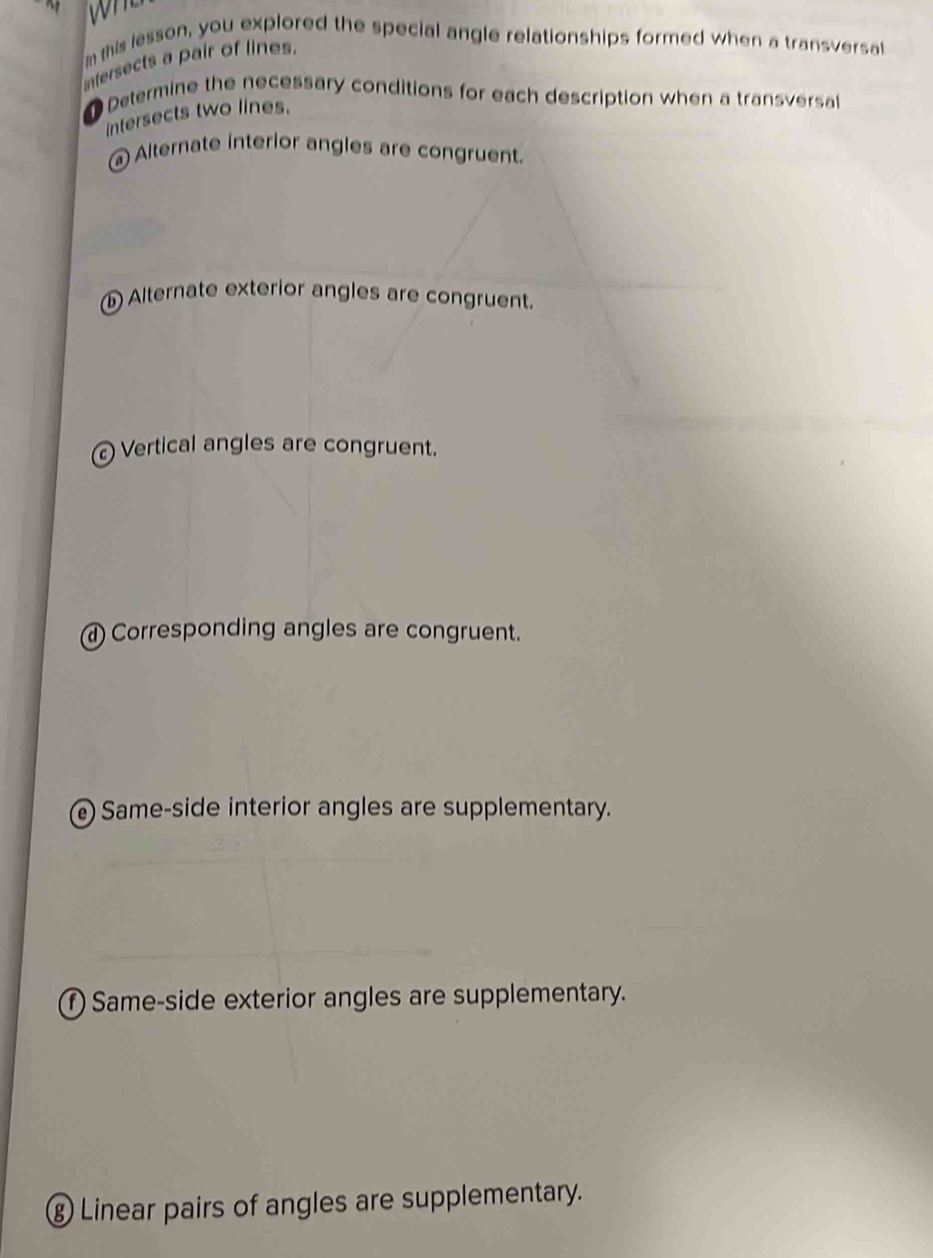 this lesson, you explored the special angle relationships formed when a transversal 
ntersects a pair of lines. 
Determine the necessary conditions for each description when a transversa 
intersects two lines. 
Alternate interior angles are congruent. 
1 Alternate exterior angles are congruent. 
Vertical angles are congruent. 
a Corresponding angles are congruent. 
e Same-side interior angles are supplementary. 
f) Same-side exterior angles are supplementary. 
⑧ Linear pairs of angles are supplementary.