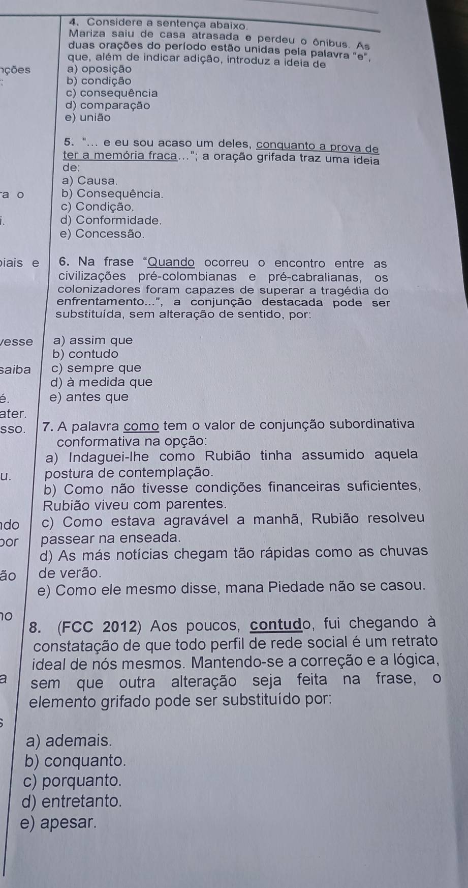 Considere a sentença abaixo.
Mariza saiu de casa atrasada e perdeu o ônibus. As
duas orações do período estão unidas pela palavra "e,
que, além de indicar adição, introduz a ideia de
nções a) oposição
b) condição
c) consequência
d) comparação
e) união
5. "... e eu sou acaso um deles, conquanto a prova de
ter a memória fraca..."; a oração grifada traz uma ideia
de:
a) Causa.
a o b) Consequência.
c) Condição.
d) Conformidade.
e) Concessão.
iais e 6. Na frase “Quando ocorreu o encontro entre as
civilizações pré-colombianas e pré-cabralianas, os
colonizadores foram capazes de superar a tragédia do
enfrentamento...", a conjunção destacada pode ser
substituída, sem alteração de sentido, por:
vesse a) assim que
b) contudo
saiba c) sempre que
d) à medida que
é. e) antes que
ater.
sso. 7. A palavra como tem o valor de conjunção subordinativa
conformativa na opção:
a) Indaguei-lhe como Rubião tinha assumido aquela
u. postura de contemplação.
b) Como não tivesse condições financeiras suficientes,
Rubião viveu com parentes.
do c) Como estava agravável a manhã, Rubião resolveu
por passear na enseada.
d) As más notícias chegam tão rápidas como as chuvas
ão de verão.
e) Como ele mesmo disse, mana Piedade não se casou.
10
8. (FCC 2012) Aos poucos, contudo, fui chegando à
constatação de que todo perfil de rede social é um retrato
ideal de nós mesmos. Mantendo-se a correção e a lógica,
a sem que outra alteração seja feita na frase, o
elemento grifado pode ser substituído por:
a) ademais.
b) conquanto.
c) porquanto.
d) entretanto.
e) apesar.