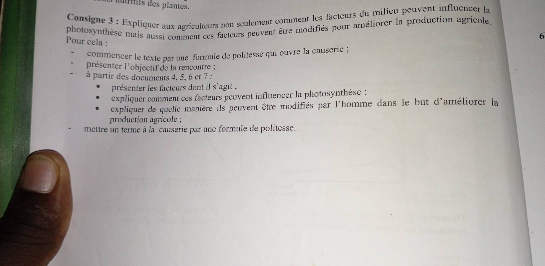 ntrtifs des plantes. 
Consigne 3 : Expliquer aux agriculteurs non seulement comment les facteurs du milieu peuvent influencer la 
photosynthèse mais aussi comment ces facteurs peuvent être modifiés pour améliorer la production agricole. 
6 
Pour cela : 
commencer le texte par une formule de politesse qui ouvre la causerie ; 
présenter l’objectif de la rencontre ; 
à partir des documents 4, 5, 6 et 7 : 
présenter les facteurs dont il s’agit ; 
expliquer comment ces facteurs peuvent influencer la photosynthèse ; 
expliquer de quelle manière ils peuvent être modifiés par l'homme dans le but d'améliorer la 
production agricole ; 
mettre un terme à la causerie par une formule de politesse.