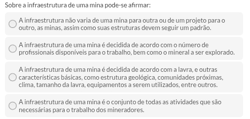 Sobre a infraestrutura de uma mina pode-se afırmar:
A infraestrutura não varia de uma mina para outra ou de um projeto para o
outro, as minas, assim como suas estruturas devem seguir um padrão.
A infraestrutura de uma mina é decidida de acordo com o número de
profssionais disponíveis para o trabalho, bem como o mineral a ser explorado.
A infraestrutura de uma mina é decidida de acordo com a lavra, e outras
características básicas, como estrutura geológica, comunidades próximas,
clima, tamanho da lavra, equipamentos a serem utilizados, entre outros.
A infraestrutura de uma mina é o conjunto de todas as atividades que são
necessárias para o trabalho dos mineradores.