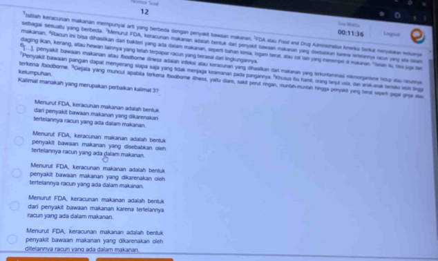 nor Scal
12
Soe Wiékla Legond
00:11:36
*Istiliah keracunan makanan mempunyal arti yang berbeda dengan penyakit bawaan makanan, 'FDA stau Food and Crug Adninstnaos Amwrika Serkal menyaakan ktiany
sebagai sesuatu yang berbeda. 'Menurut FDA, keracunan makanan adaiah bentuk dar perjakit tawaan makanan ying disebatikan karna Isannya vkun ying sti saa
makanan. "Racun ini bisa dihasikan dari bakter yang ada daiam makanan, seperi bahan kimia, logam teraf, atau zut lan yarg menempel d makaran. 'Stan u, tea jugi tan
daging Iikan, kerang, atau hewan lainnya yang telah terpapar racun yang berasai dari lingkungannya.
[-], penyakit bawaan makanan atau foodborne illness adaiah infekai atau keracunan yang dihasikan dani makaran yang terkontamnasi mikroorjanme hiup stao reuneya
kelumpuhan. *Perryakit bawaan pangan dapat menyerang slapa saja yang tidak menjaga keamanan pada pangannya. 'Khusua tu hamil, orang lanjut usia, dan arak-arak temsiko is tinggi
terkena foodborne. "Gejala yang muncul apabila terkena foodbome ilness, yaitu dare, sakit perut ringan, munian-muntah hingga penyakil ying bers sperti gapl ghụx sa
Kalimat manakah yang merupakan perbaikan kalimat 3?
Menurut FDA, keracunan makanan adalah bentuk
dari penyakit bawaan makanan yang dikarenakan
tertelannya racun yang ada dalam makanan.
Menurut FDA, keracunan makanan adalah bentuk
penyakit bawaan makanan yang disebabkan oleh
tertelannya racun yang ada dalam makanan.
Menurut FDA keracunan makanan adalah bentuk
penyakit bawaan makanan yang dikarenakan oleh
tertelannya racun yang ada dalam makanan.
Menurut FDA, keracunan makanan adalah bentuk
dari penyakit bawaan makanan karena tertelannya
racun yang ada dalam makanan.
Menurut FDA, keracunan makanan adalah bentuk
penyakit bawaan makanan yang dikarenakan oleh 
ditelannya raçun vang ada dalam makanan.