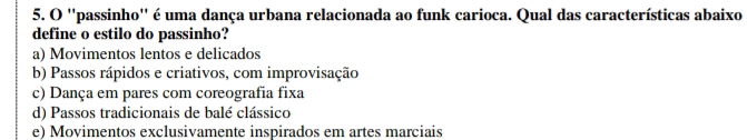 ''passinho'' é uma dança urbana relacionada ao funk carioca. Qual das características abaixo
define o estilo do passinho?
a) Movimentos lentos e delicados
b) Passos rápidos e criativos, com improvisação
c) Dança em pares com coreografia fixa
d) Passos tradicionais de balé clássico
e) Movimentos exclusivamente inspirados em artes marciais