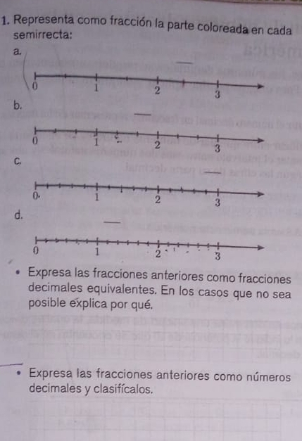 Representa como fracción la parte coloreada en cada 
semirrecta: 
a. 
b. 
C. 
_ 
d. 
Expresa las fracciones anteriores como fracciones 
decimales equivalentes. En los casos que no sea 
posible explica por qué. 
Expresa las fracciones anteriores como números 
decimales y clasifícalos.