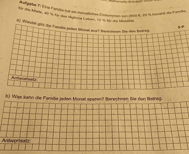 I, Mathematik Schuljahr 2022 . 
Aufgabe 7: Eine Familie hat ein monatliches Einkommen von 2800 €. 20 % bezahlt die Familie 
für die Miete, 40 % für das tägliche Leben, 12 % für die Mobilität. 
a) W 
b) Was kahn die Familie jeden Monat sparen? Berechnen Sie den Betrag. 
Antwortsatz: