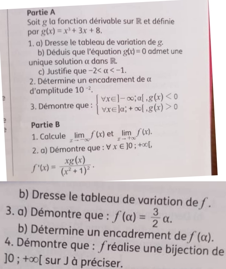 Partie A 
Soit g la fonction dérivable sur R et définie 
par g(x)=x^3+3x+8. 
1. a) Dresse le tableau de variation de g. 
b) Déduis que l'équation g(x)=0 admet une 
unique solution α dans R. 
c) Justifie que -2 . 
2. Détermine un encadrement de α 
d’amplitude 10^(-2). 
2 
3. Démontre que : beginarrayl forall x∈ ]-∈fty ;a[,g(x)<0 forall x∈ ]a;+∈fty [,g(x)>0endarray.
: Partie B 
1. Calcule limlimits _xto -∈fty f(x) et limlimits _xto +∈fty f(x). 
2. a) Démontre que : forall x∈ ]0;+∈fty [,
f'(x)=frac xg(x)(x^2+1)^2. 
b) Dresse le tableau de variation de ∫. 
3. a) Démontre que : f(alpha )= 3/2 alpha. 
b) Détermine un encadrement de f(alpha ). 
4. Démontre que : fréalise une bijection de
]0; +∞ [ sur J à préciser.