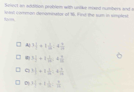 Select an addition problem with unlike mixed numbers and a
least common denominator of 16. Find the sum in simplest
form.
A) 3 1/2 +1 1/16 :4 9/19 
B) 3 1/2 +1 1/16 :4 9/16 
C) 3 1/3 +1 1/10 :4 5/10 
D) 3 1/2 +1 1/10 : 9/10 