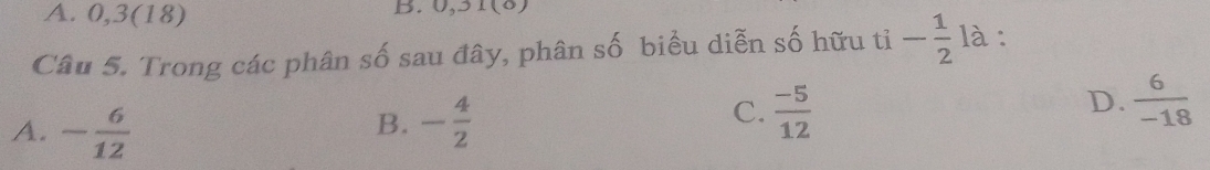 0, 3 (18)
B. 0,_  1010
Câu 5. Trong các phân số sau đây, phân số biểu diễn số hữu tỉ - 1/2  là:
A. - 6/12  - 4/2   (-5)/12 
B.
C.
D.  6/-18 