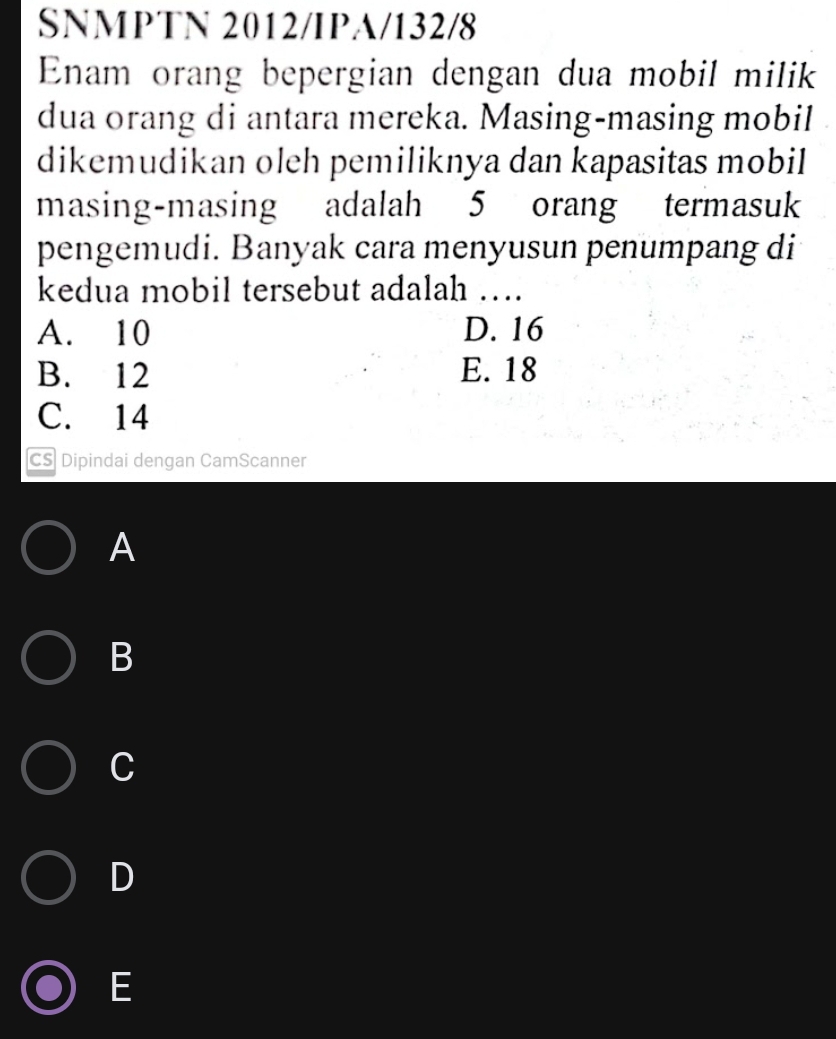 SNMPTN 2012/IPA/132/8
Enam orang bepergian dengan dua mobil milik
dua orang di antara mereka. Masing-masing mobil
dikemudikan oleh pemiliknya dan kapasitas mobil
masing-masing adalah 5 orang termasuk
pengemudi. Banyak cara menyusun penumpang di
kedua mobil tersebut adalah ….
A. 10 D. 16
B. 12 E. 18
C. 14
CS Dipindai dengan CamScanner
A
B
C
D
E