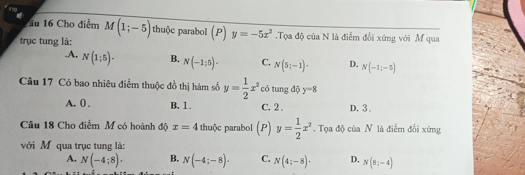 F10
o
2âu 16 Cho điểm M(1;-5) thuộc parabol (P) y=-5x^2.Tọa độ của N là điểm đối xứng với M qua
trục tung là:.A. N(1;5).
B. N(-1;5)·
C. N(5;-1)· D. N(-1;-5)
Câu 17 Có bao nhiêu điểm thuộc đồ thị hàm số y= 1/2 x^2 có tung độ y=8
A. 0. B. 1. C. 2. D. 3.
Câu 18 Cho điểm M có hoành độ x=4 thuộc parabol (P) y= 1/2 x^2. Tọa độ của N là điểm đối xứng
với M qua trục tung là:
B.
A. N(-4;8). N(-4;-8). C. N(4;-8)·
D. N(8;-4)