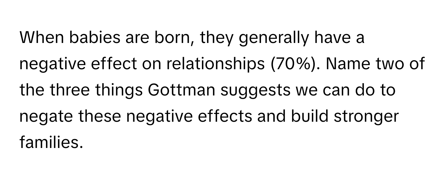 When babies are born, they generally have a negative effect on relationships (70%).  Name two of the three things Gottman suggests we can do to negate these negative effects and build stronger families.