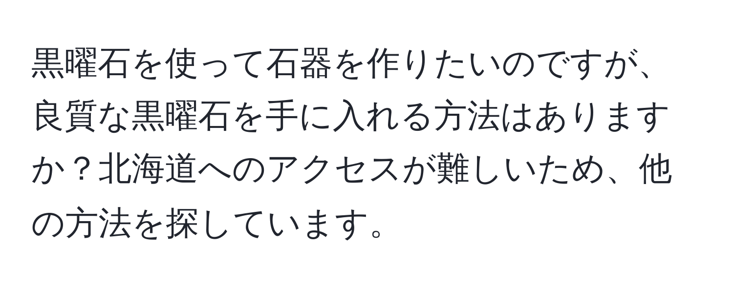 黒曜石を使って石器を作りたいのですが、良質な黒曜石を手に入れる方法はありますか？北海道へのアクセスが難しいため、他の方法を探しています。