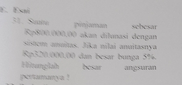 Esai 
31. Suaira pimjaman sebesar
Rp800.000.00 akan dilunasi dengan 
sistem anuítas. Jika nilai anuitasnya
Rp320.000.00 dan besar bunga 5%. 
Hitunglah besar angsuran 
pertamanya !