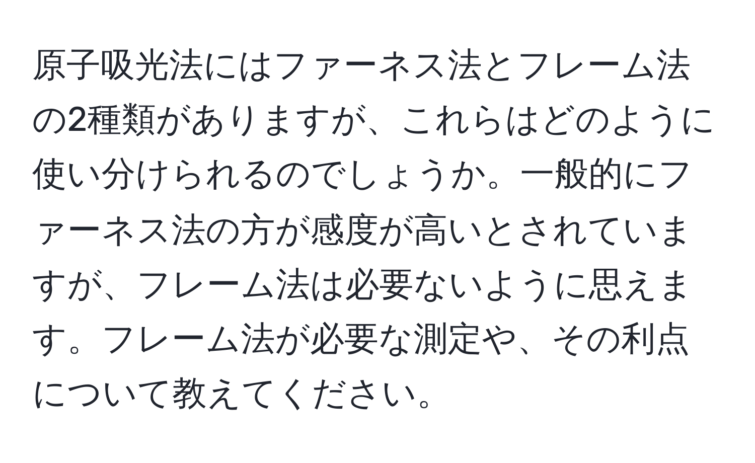 原子吸光法にはファーネス法とフレーム法の2種類がありますが、これらはどのように使い分けられるのでしょうか。一般的にファーネス法の方が感度が高いとされていますが、フレーム法は必要ないように思えます。フレーム法が必要な測定や、その利点について教えてください。