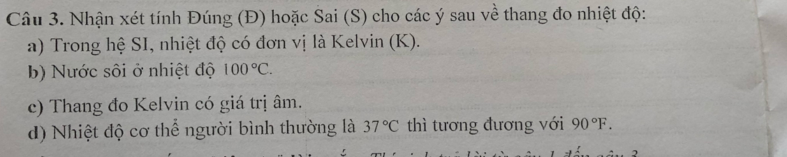 Nhận xét tính Đúng (Đ) hoặc Sai (S) cho các ý sau về thang đo nhiệt độ: 
a) Trong hệ SI, nhiệt độ có đơn vị là Kelvin (K). 
b) Nước sôi ở nhiệt độ 100°C. 
c) Thang đo Kelvin có giá trị âm. 
d) Nhiệt độ cơ thể người bình thường là 37°C thì tương đương với 90°F.