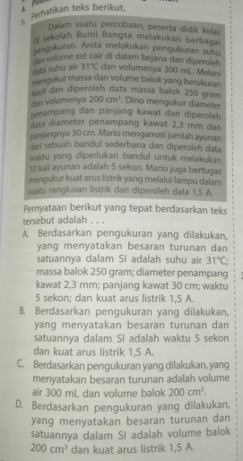 perhatikan teks berikut.
Dalam suatu percobaan, peserta didik kelas
ix sekolah Bumi Bangsa melakukan berbagal
eengukuran. Anita melakukan pengukuran suhu
volume zat cair di dalam bejana dan diperolen
data suhu air 31°C dan volumenya 300 mL. Melani
mengukur massa dan volume balok yang berukuran
keol dan diperoleh data massa balok 250 gram
dan volumenya 200cm^3 Dino mengukur diameter
penampang dan panjang kawat dan diperoleh
data diameter penampang kawat 2,3 mm dan
panjangnya 30 cm. Mario mengamati jumlah ayunan
ari sebuah bandul sederhana dan diperoleh data
waktu yang diperlukan bandul untuk melakukan
10 kali ayunan adalah 5 sekon. Mario juga bertugas
mengukur kuat arus listrik yang melalui lampu dalam
suatu rangkaian listrik dan diperoleh data 1,5 A.
Pernyataan berikut yang tepat berdasarkan teks
tersebut adalah . . .
A. Berdasarkan pengukuran yang dilakukan,
yang menyatakan besaran turunan dan
satuannya dalam SI adalah suhu air 31°C
massa balok 250 gram; diameter penampang
kawat 2,3 mm; panjang kawat 30 cm; waktu
5 sekon; dan kuat arus listrik 1,5 A.
B. Berdasarkan pengukuran yang dilakukan,
yanq menyatakan besaran turunan dan
satuannya dalam SI adalah waktu 5 sekon
dan kuat arus listrik 1,5 A.
C. Berdasarkan pengukuran yang dilakukan, yang
menyatakan besaran turunan adalah volume
air 300 mL dan volume balok 200cm^3.
D. Berdasarkan pengukuran yang dilakukan,
yang menyatakan besaran turunan dan
satuannya dalam SI adalah volume balok
200cm^3 dan kuat arus listrik 1,5 A.