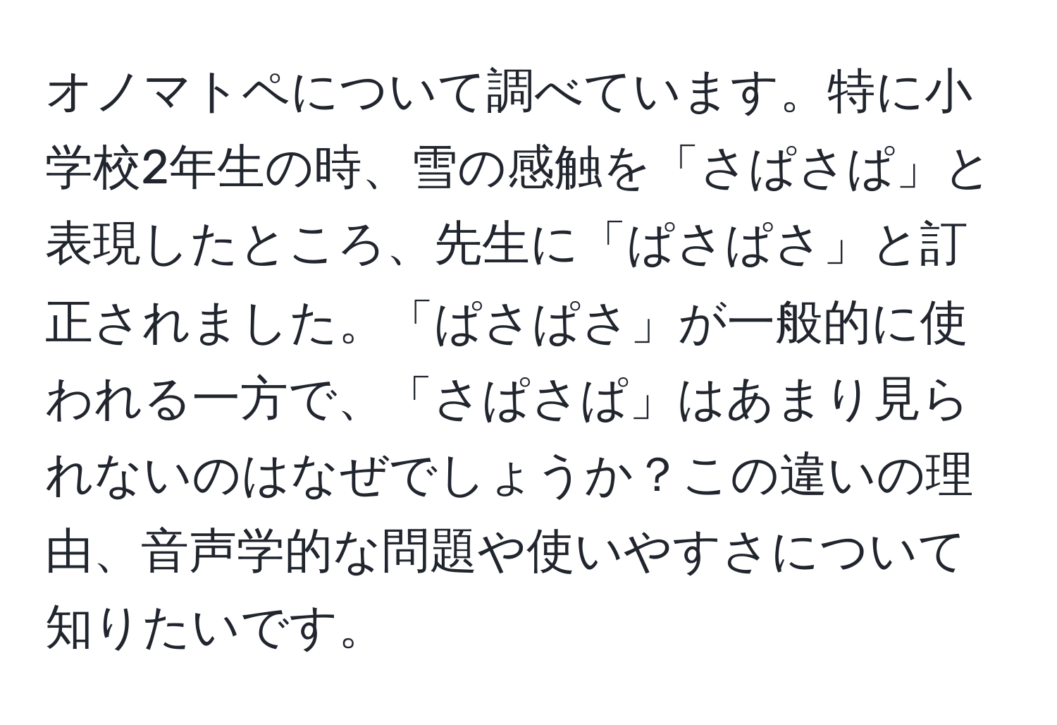 オノマトペについて調べています。特に小学校2年生の時、雪の感触を「さぱさぱ」と表現したところ、先生に「ぱさぱさ」と訂正されました。「ぱさぱさ」が一般的に使われる一方で、「さぱさぱ」はあまり見られないのはなぜでしょうか？この違いの理由、音声学的な問題や使いやすさについて知りたいです。