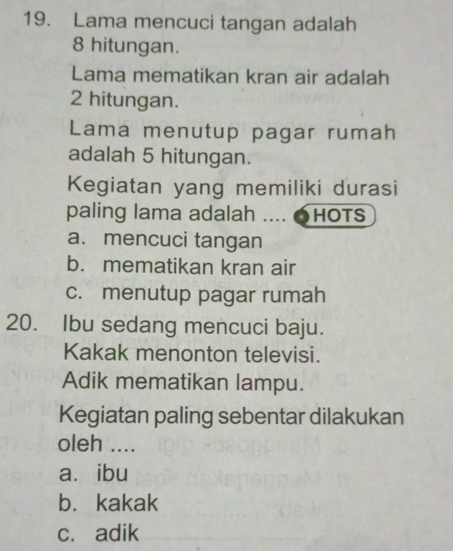 Lama mencuci tangan adalah
8 hitungan.
Lama mematikan kran air adalah
2 hitungan.
Lama menutup pagar rumah
adalah 5 hitungan.
Kegiatan yang memiliki durasi
paling lama adalah .... ●HOTS
a. mencuci tangan
b. mematikan kran air
c. menutup pagar rumah
20. Ibu sedang mencuci baju.
Kakak menonton televisi.
Adik mematikan lampu.
Kegiatan paling sebentar dilakukan
oleh ....
a. ibu
b. kakak
c. adik