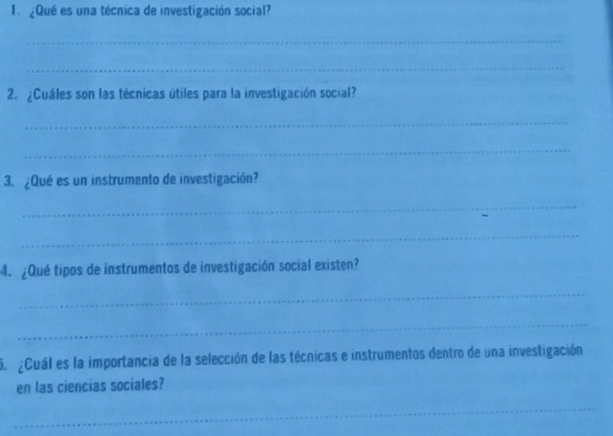 1 ¿Qué es una técnica de investigación social? 
_ 
_ 
2. ¿Cuáles son las técnicas útiles para la investigación social? 
_ 
_ 
3. ¿Qué es un instrumento de investigación? 
_ 
_ 
4. ¿Qué tipos de instrumentos de investigación social existen? 
_ 
_ 
S Cuál es la importancia de la selección de las técnicas e instrumentos dentro de una investigación 
en las ciencias sociales? 
_