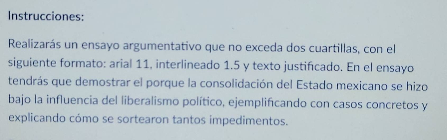 Instrucciones: 
Realizarás un ensayo argumentativo que no exceda dos cuartillas, con el 
siguiente formato: arial 11, interlineado 1.5 y texto justificado. En el ensayo 
tendrás que demostrar el porque la consolidación del Estado mexicano se hizo 
bajo la influencia del liberalismo político, ejemplificando con casos concretos y 
explicando cómo se sortearon tantos impedimentos.