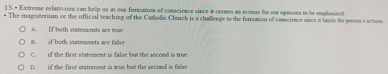 15.• Extreme relativism can help us in our formation of conscience since it creates an avenue for our opinions to be emphasized.
The magisterium or the official teaching of the Catholic Church is a challenge to the formation of conscience since it limits the person's actions.
A. If both statements are true
B. if both statements are false
C. if the first statement is false but the second is true
D. if the first statement is true but the second is false