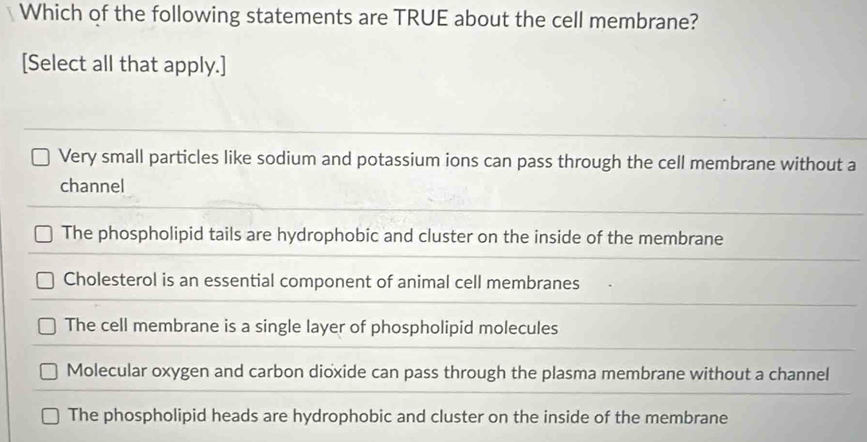 Which of the following statements are TRUE about the cell membrane?
[Select all that apply.]
Very small particles like sodium and potassium ions can pass through the cell membrane without a
channel
The phospholipid tails are hydrophobic and cluster on the inside of the membrane
Cholesterol is an essential component of animal cell membranes
The cell membrane is a single layer of phospholipid molecules
Molecular oxygen and carbon dioxide can pass through the plasma membrane without a channel
The phospholipid heads are hydrophobic and cluster on the inside of the membrane