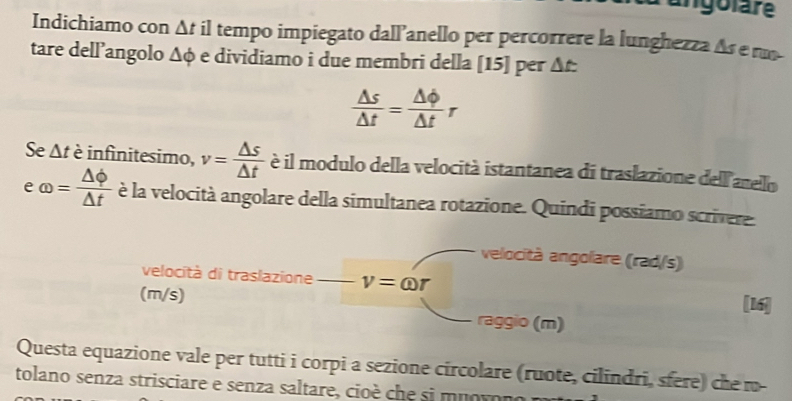 angolare 
Indichiamo con △ t il tempo impiegato dall’anello per percorrere la lunghezza As e r 
tare dell’angolo △ phi é e dividiamo i due membri della [15] per At.
 △ s/△ t = △ Phi /△ t r
Se △ t è infinitesimo, v= △ s/△ t  è il modulo della velocità istantanea di traslazione dell arelo 
e omega = △ phi /△ t  è la velocità angolare della simultanea rotazione. Quindi possiamo scrivere 
velocità angolare (rad/s) 
velocità di traslazione v=omega r [16] 
(m/s) raggio (m) 
Questa equazione vale per tutti i corpi a sezione circolare (ruote, cilindri, sfere) che m- 
tolano senza strisciare e senza saltare, cioè che si muovono m