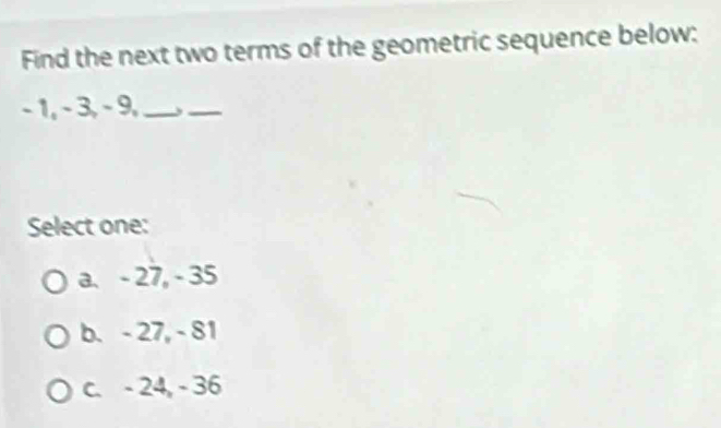 Find the next two terms of the geometric sequence below:
- 1, - 3, - 9,_
_
Select one:
a. - 27, - 35
b. - 27, - 81
c. - 24, - 36