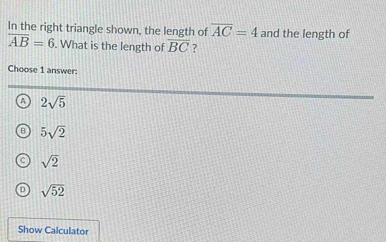 In the right triangle shown, the length of overline AC=4 and the length of
overline AB=6. What is the length of overline BC ?
Choose 1 answer:
^ 2sqrt(5)
5sqrt(2)
sqrt(2)
sqrt(52)
Show Calculator