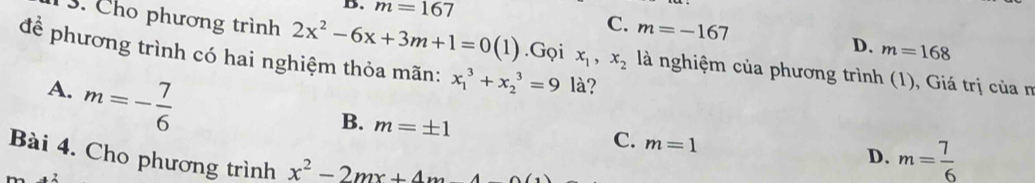 B. m=167
C. m=-167 m=168
D.
3. Cho phương trình 2x^2-6x+3m+1=0(1).Gọi x_1, x_2 là nghiệm của phương trình (1), Giá trị của m
đề phương trình có hai nghiệm thỏa mãn: x_1^(3+x_2^3=9 là?
A. m=-frac 7)6
B. m=± 1
C. m=1
Bài 4. Cho phương trình x^2-2mx+4m-4
D. m= 7/6 