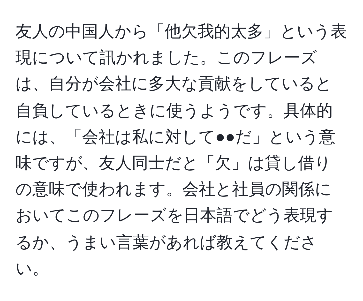 友人の中国人から「他欠我的太多」という表現について訊かれました。このフレーズは、自分が会社に多大な貢献をしていると自負しているときに使うようです。具体的には、「会社は私に対して●●だ」という意味ですが、友人同士だと「欠」は貸し借りの意味で使われます。会社と社員の関係においてこのフレーズを日本語でどう表現するか、うまい言葉があれば教えてください。