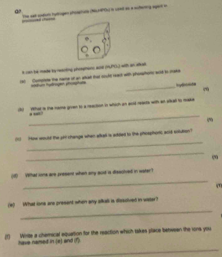 (Na_2+H^2O_3) ) is used as a softening agant in 
processed chwese The sall sodium hydragen phosphste 
o 
、 
It can be made by reacting phosphonic acid (H_3PO_4) with an alkali 
_ 
(2) Complete the name of an alkall that could react with phosphoric acid to make 
kodium hydrogen phosphate 
hydroxide 
(1) 
(b) What is the name given to a reaction in which an acid reacts with an alkal to make 
_a sal ? 
(1) 
_ 
(c) How would the pH change when alkali is added to the phosphoric acid solution? 
_ 
(1) 
_ 
(d) What lons are present when any acid is dissolved in water? 
(1) 
_ 
(e) What ions are present when any alkali is dissolved in water? 
(f) Write a chemical equation for the reaction which takes place between the ions you 
have named in (e) and (f). 
_