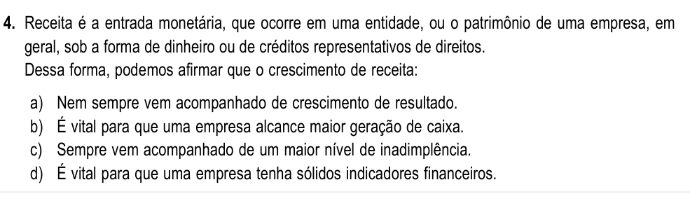 Receita é a entrada monetária, que ocorre em uma entidade, ou o patrimônio de uma empresa, em
geral, sob a forma de dinheiro ou de créditos representativos de direitos.
Dessa forma, podemos afirmar que o crescimento de receita:
a) Nem sempre vem acompanhado de crescimento de resultado.
b) É vital para que uma empresa alcance maior geração de caixa.
c) Sempre vem acompanhado de um maior nível de inadimplência.
d) É vital para que uma empresa tenha sólidos indicadores financeiros.