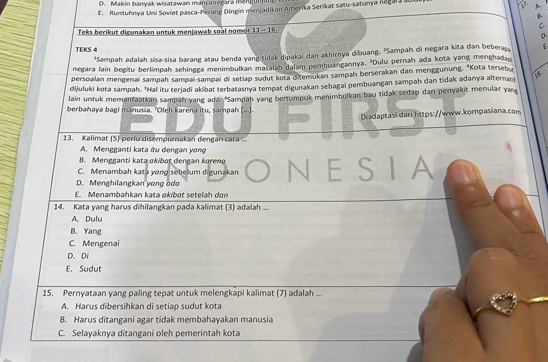 Makin banyak wisatawan mancanegara mengunjung
E. Runtuhnya Uni Soviet pasca-Perang Dingin menjadikan Amerika Serikat satu-satunya negara auluu
A.
B.
C
Teks berikut digunakan untuk menjawab soal nomor 13 - 16.
D.
TEKS 4 E
¹Sampah adalah sisa-sisa barang atau benda yang tidak dipakai dan akhirnya dibuang. ²Sampah di negara kita dan beberapa
negara lain begitu berlimpah sehingga menimbulkan masalah dalam pembuangannya. ³Dulu pernah ada kota yang menghadapi
persoalan mengenai sampah sampai-sampai di setiap sudut kota ditemukan sampah berserakan dan menggunung. “Kota tersebut
dijuluki kota sampah. "Hal itu terjadi akibat terbatasnya tempat digunakan sebagai pembuangan sampah dan tidak adanya alternati
18.
lain untuk memanfaatkan sampah yang ada. "Sampah yang bertumpuk menimbulkan bau tidak sedap dan penyakit menular yang
berbahaya bagi manusia. ’Oleh karena itu, sampah [...].
Diadaptasi dari https://www.kompasiana.com
13. Kalimat (5) perlu disempurnakan dengan cara ...
A. Mengganti kata itu dengan yang
B. Mengganti kata ɑkibøt dengan kɑrenα
C. Menambah kata yσng sebelum digunakan N ESI A
D. Menghilangkan yang ada
E. Menambahkan kata akibøt setelah dan
14. Kata yang harus dihilangkan pada kalimat (3) adalah ...
A. Dulu
B. Yang
C. Mengenai
D. Di
E. Sudut
15. Pernyataan yang paling tepat untuk melengkapi kalimat (7) adalah ...
A. Harus dibersihkan di setiap sudut kota
B. Harus ditangani agar tidak membahayakan manusia
C. Selayaknya ditangani oleh pemerintah kota