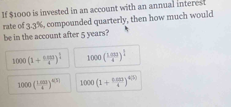 If $1000 is invested in an account with an annual interest
rate of 3.3%, compounded quarterly, then how much would
be in the account after 5 years?
1000(1+ (0.033)/4 )^ 5/4  1000( (1.033)/4 )^ 5/4 
1000( (1.033)/4 )^4(5) 1000(1+ (0.033)/4 )^4(5)