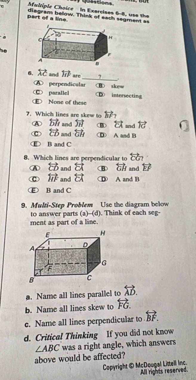 any
y questions.
e Multiple Choice In Exercises 6-8, use the
diagram below. Think of each segment as
part of a line.
a
he
6. overleftrightarrow AC and overleftrightarrow HF are _? .
A perpendicular     skew
C parallel Ⓓ intersecting
None of these
7. Which lines are skew to overleftrightarrow BF?
a overleftrightarrow DH and overleftrightarrow JH B overleftrightarrow CA and overleftrightarrow IG
overleftrightarrow CD and overleftrightarrow GH A and B
E B and C
8. Which lines are perpendicular to overleftrightarrow CG?
④ overleftrightarrow CD and overleftrightarrow CA overleftrightarrow GH and overleftrightarrow EF
C overleftrightarrow HF and overleftrightarrow CA D A and B
B and C
9. Multi-Step Problem Use the diagram below
to answer parts (a)-(d). Think of each seg-
ment as part of a line.
a. Name all lines parallel to overleftrightarrow AD.
b. Name all lines skew to overleftrightarrow FG.
c. Name all lines perpendicular to overleftrightarrow BF.
d. Critical Thinking If you did not know
∠ ABC was a right angle, which answers
above would be affected?
Copyright © McDougal Littell Inc.
All rights reserved.