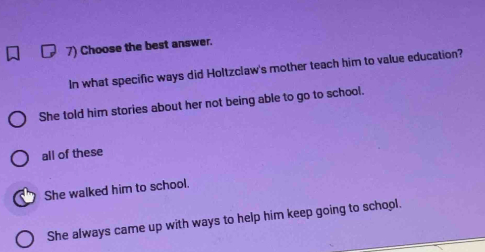 Choose the best answer.
In what specific ways did Holtzclaw's mother teach him to value education?
She told him stories about her not being able to go to school.
all of these
She walked him to school.
She always came up with ways to help him keep going to school.