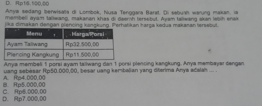 D. Rp16.100,00
Anya sedang berwisata di Lombok, Nusa Tenggara Barat. Di sebuah warung makan, ia
membeli ayam taliwang, makanan khas di daerah tersebut. Ayam taliwang akan lebih enak
jika dimakan dengan plencing kangkung. Perhatikan harga kedua makanan tersebut.
Anya membeli 1 porsi ayam taliwang dan 1 porsi plencing kangkung. Anya membayar dengan
uang sebesar Rp50.000,00, besar uang kembalian yang diterima Anya adalah ... .
A. Rp4.000,00
B. Rp5.000,00
C. Rp6.000,00
D. Rp7.000,00