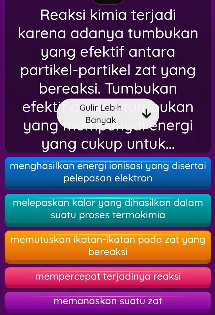 Reaksi kimia terjadi 
karena adanya tumbukan 
yang efektif antara 
partikel-partikel zat yang 
bereaksi. Tumbukan 
efekt Gulir Lebih ukan 
Banyak 
yang energi 
yang cukup untuk... 
menghasilkan energi ionisasi yang disertai 
pelepasan elektron 
melepaskan kalor yang dihasilkan dalam 
suatu proses termokimia 
memutuskan ikatan-ikatan pada zat yang 
bereaksi 
mempercepat terjadinya reaksi 
memanaskan suatu zat