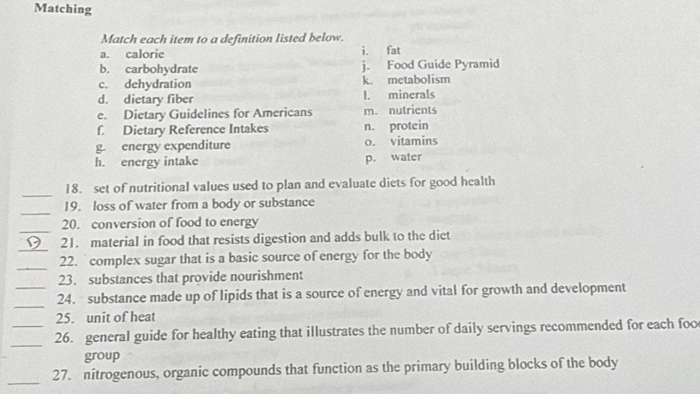 Matching
Match each item to a definition listed below.
a. calorie i. fat
b. carbohydrate j. Food Guide Pyramid
c. dehydration k. metabolism
d. dietary fiber l. minerals
e. Dietary Guidelines for Americans m. nutrients
f. Dietary Reference Intakes n. protein
g. energy expenditure o. vitamins
h. energy intake p. water
_
18. set of nutritional values used to plan and evaluate diets for good health
_
19. loss of water from a body or substance
_
20. conversion of food to energy
_
21. material in food that resists digestion and adds bulk to the dict
_
22. complex sugar that is a basic source of energy for the body
23. substances that provide nourishment
_
_24. substance made up of lipids that is a source of energy and vital for growth and development
25. unit of heat
_
_26. general guide for healthy eating that illustrates the number of daily servings recommended for each foo
group
_
27. nitrogenous, organic compounds that function as the primary building blocks of the body