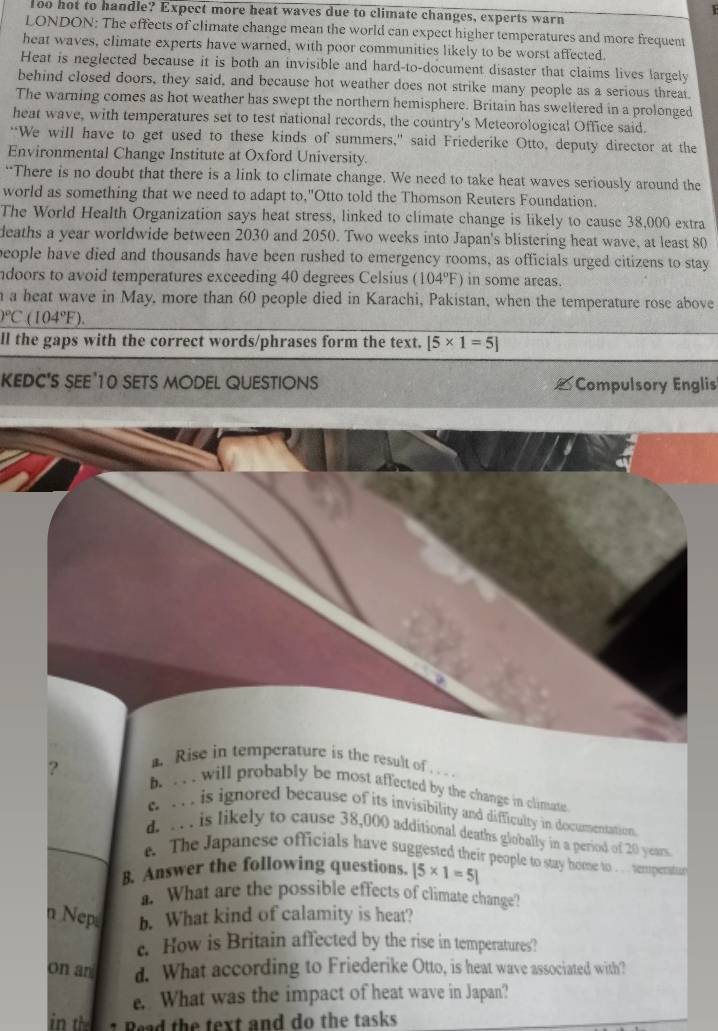Too hot to handle? Expect more heat waves due to climate changes, experts warn
LONDON: The effects of climate change mean the world can expect higher temperatures and more frequent
heat waves, climate experts have warned, with poor communities likely to be worst affected.
Heat is neglected because it is both an invisible and hard-to-document disaster that claims lives largely
behind closed doors, they said, and because hot weather does not strike many people as a serious threat
The warning comes as hot weather has swept the northern hemisphere. Britain has sweltered in a prolonged
heat wave, with temperatures set to test national records, the country's Meteorological Office said.
“We will have to get used to these kinds of summers,” said Friederike Otto, deputy director at the
Environmental Change Institute at Oxford University.
“There is no doubt that there is a link to climate change. We need to take heat waves seriously around the
world as something that we need to adapt to,"Otto told the Thomson Reuters Foundation.
The World Health Organization says heat stress, linked to climate change is likely to cause 38,000 extra
deaths a year worldwide between 2030 and 2050. Two weeks into Japan's blistering heat wave, at least 80
people have died and thousands have been rushed to emergency rooms, as officials urged citizens to stay
ndoors to avoid temperatures exceeding 40 degrees Celsius (104°F) in some areas.
a a heat wave in May, more than 60 people died in Karachi, Pakistan, when the temperature rose above
_ O°C(104°F).
ll the gaps with the correct words/phrases form the text. [5* 1=5]
KEDC'S SEE'10 SETS MODEL QUESTIONS  Compulsory Englis
?
Rise in temperature is the result of
b. . . . will probably be most affected by the change in climate.. . is ignored because of its invisibility and difficulty in documentation.
d. .. . is likely to cause 38,000 additional deaths globally in a period of 20 years.
e. The Japanese officials have suggested their people to stay home to . .. . temperatuor
B. Answer the following questions. |5* 1=5|. What are the possible effects of climate change?
n Nep b. What kind of calamity is heat?
e. How is Britain affected by the rise in temperatures?
on an d. What according to Friederike Otto, is heat wave associated with?
e. What was the impact of heat wave in Japan?
in the 1 Read the text and do the tasks